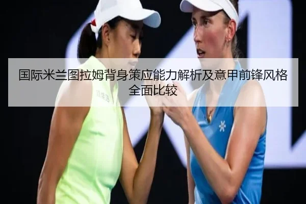 国际米兰图拉姆背身策应能力解析及意甲前锋风格全面比较